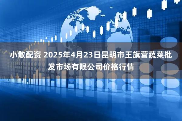 小散配资 2025年4月23日昆明市王旗营蔬菜批发市场有限公司价格行情