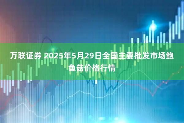 万联证券 2025年5月29日全国主要批发市场鲍鱼菇价格行情
