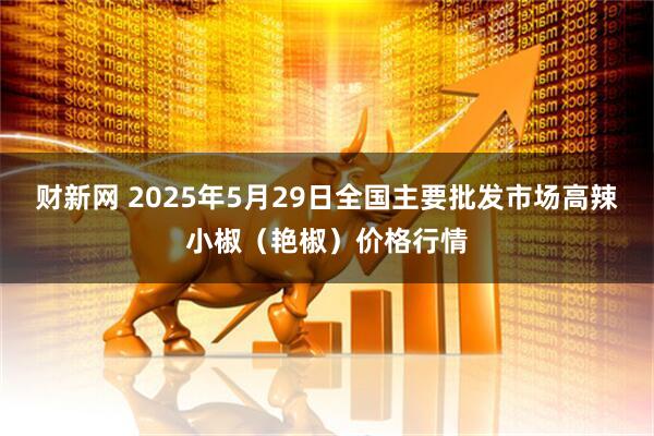 财新网 2025年5月29日全国主要批发市场高辣小椒（艳椒）价格行情