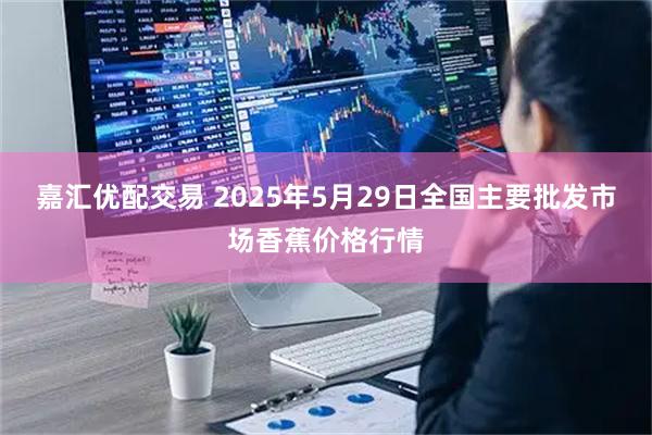 嘉汇优配交易 2025年5月29日全国主要批发市场香蕉价格行情