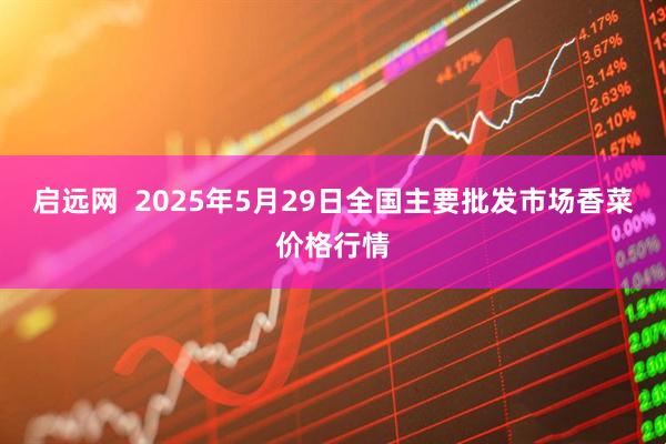 启远网 2025年5月29日全国主要批发市场香菜价格行情