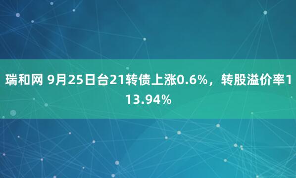 瑞和网 9月25日台21转债上涨0.6%,转股溢价率113.94%