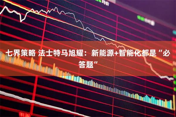 七界策略 法士特马旭耀:新能源+智能化都是“必答题”
