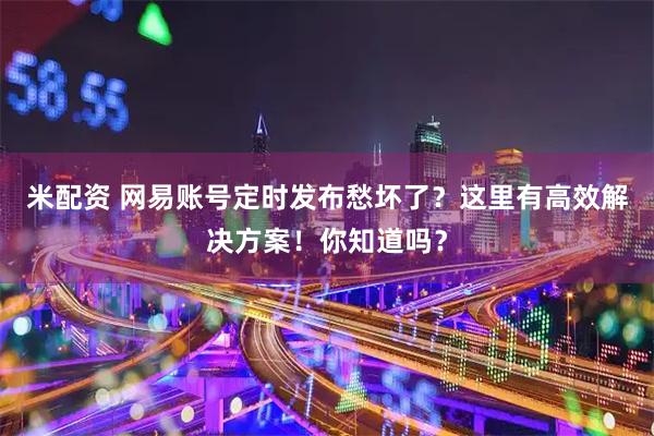 米配资 网易账号定时发布愁坏了？这里有高效解决方案！你知道吗？