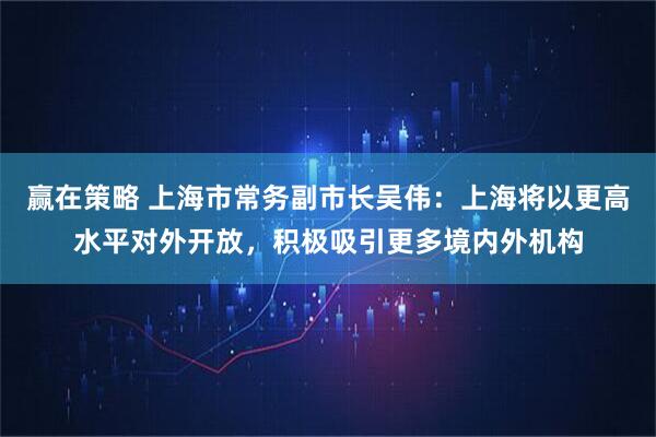 赢在策略 上海市常务副市长吴伟:上海将以更高水平对外开放,积极吸引更多境内外机构