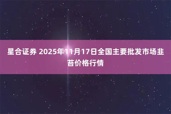 星合证券 2025年11月17日全国主要批发市场韭苔价格行情