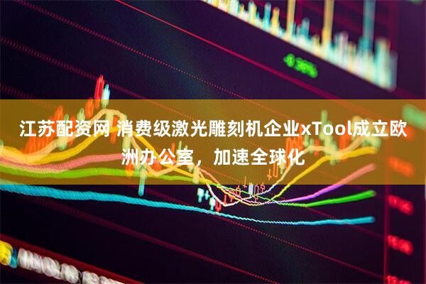 江苏配资网 消费级激光雕刻机企业xTool成立欧洲办公室，加速全球化