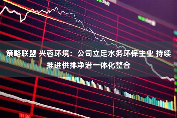 策略联盟 兴蓉环境:公司立足水务环保主业 持续推进供排净治一体化整合
