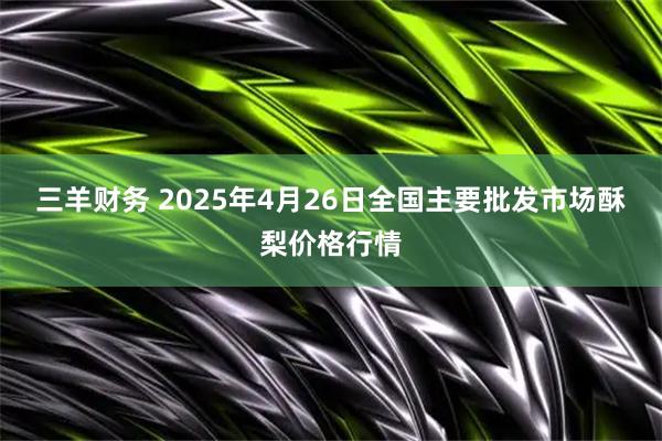 三羊财务 2025年4月26日全国主要批发市场酥梨价格行情