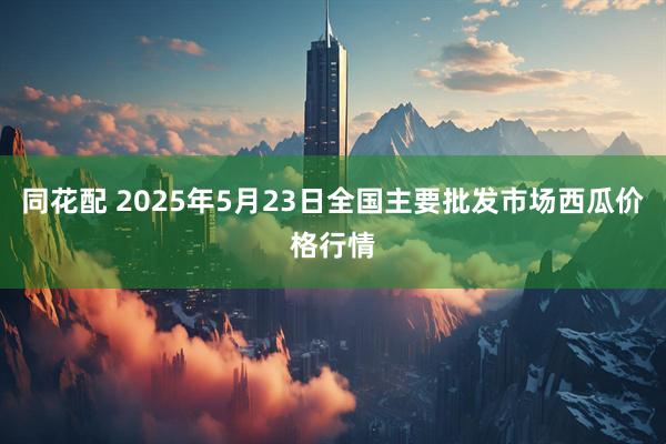 同花配 2025年5月23日全国主要批发市场西瓜价格行情