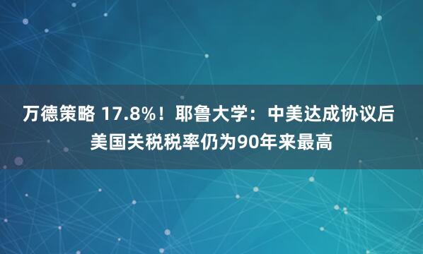万德策略 17.8%!耶鲁大学:中美达成协议后 美国关税税率仍为90年来最高