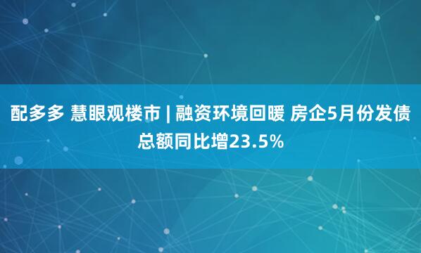 配多多 慧眼观楼市 | 融资环境回暖 房企5月份发债总额同比增23.5%