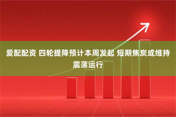 爱配配资 四轮提降预计本周发起 短期焦炭或维持震荡运行