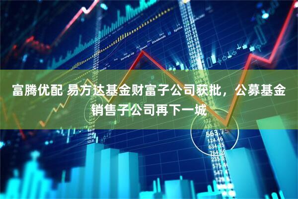 富腾优配 易方达基金财富子公司获批，公募基金销售子公司再下一城