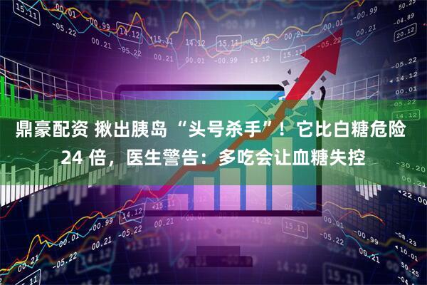 鼎豪配资 揪出胰岛 “头号杀手”!它比白糖危险 24 倍,医生警告:多吃会让血糖失控