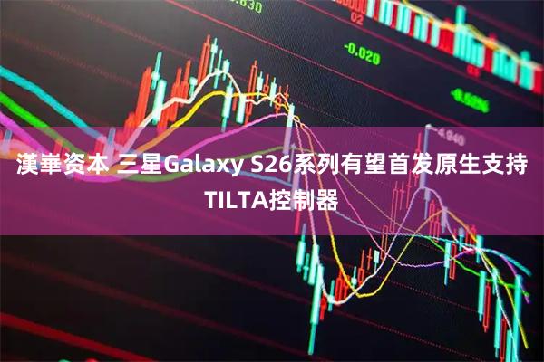 漢崋资本 三星Galaxy S26系列有望首发原生支持TILTA控制器