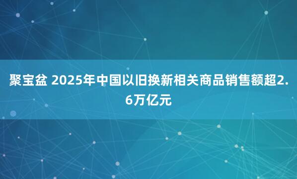 聚宝盆 2025年中国以旧换新相关商品销售额超2.6万亿元