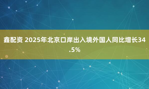 鑫配资 2025年北京口岸出入境外国人同比增长34.5%