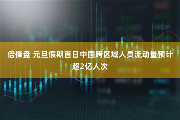 倍操盘 元旦假期首日中国跨区域人员流动量预计超2亿人次
