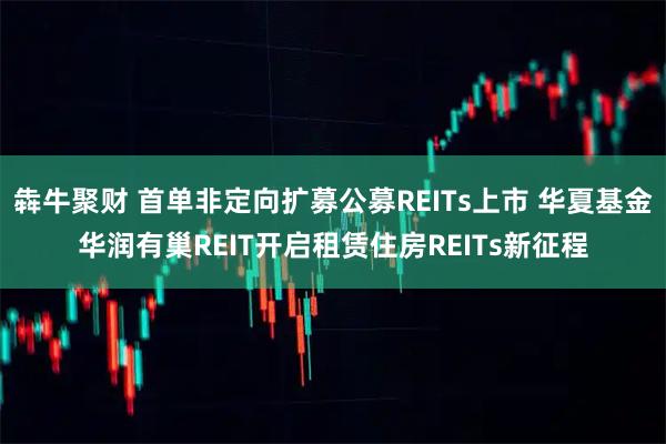 犇牛聚财 首单非定向扩募公募REITs上市 华夏基金华润有巢REIT开启租赁住房REITs新征程