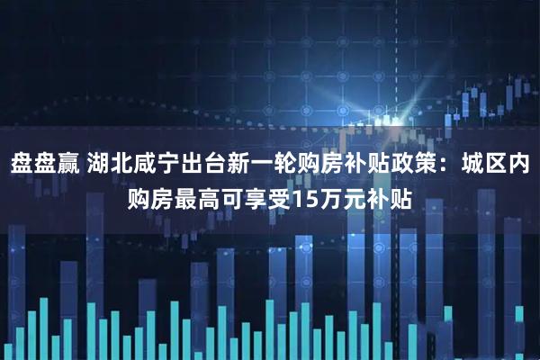 盘盘赢 湖北咸宁出台新一轮购房补贴政策：城区内购房最高可享受15万元补贴