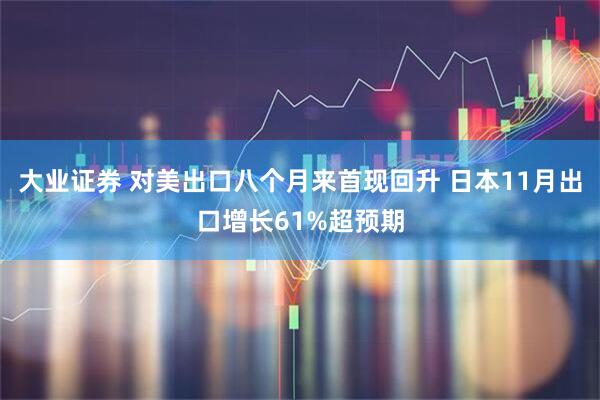 大业证券 对美出口八个月来首现回升 日本11月出口增长61%超预期