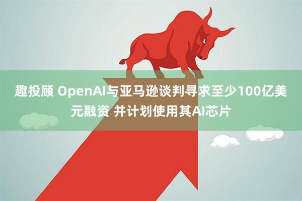 趣投顾 OpenAI与亚马逊谈判寻求至少100亿美元融资 并计划使用其AI芯片