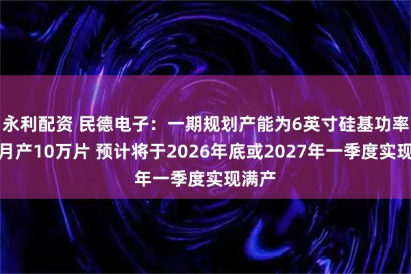 永利配资 民德电子：一期规划产能为6英寸硅基功率器件月产10万片 预计将于2026年底或2027年一季度实现满产