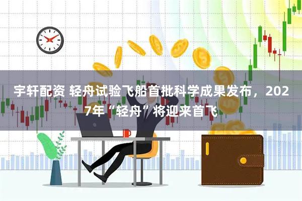 宇轩配资 轻舟试验飞船首批科学成果发布，2027年“轻舟”将迎来首飞