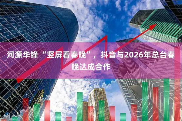 河源华锋 “竖屏看春晚”，抖音与2026年总台春晚达成合作