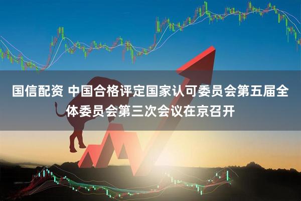 国信配资 中国合格评定国家认可委员会第五届全体委员会第三次会议在京召开