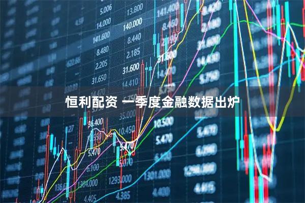 恒利配资 一季度金融数据出炉