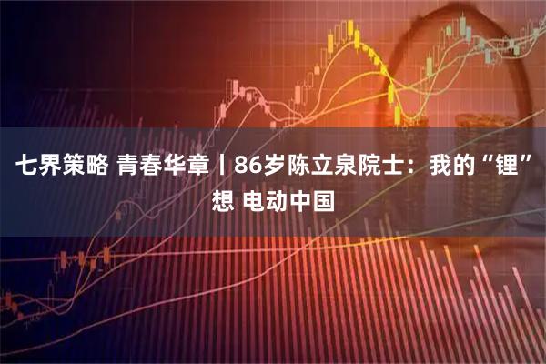 七界策略 青春华章丨86岁陈立泉院士:我的“锂”想 电动中国