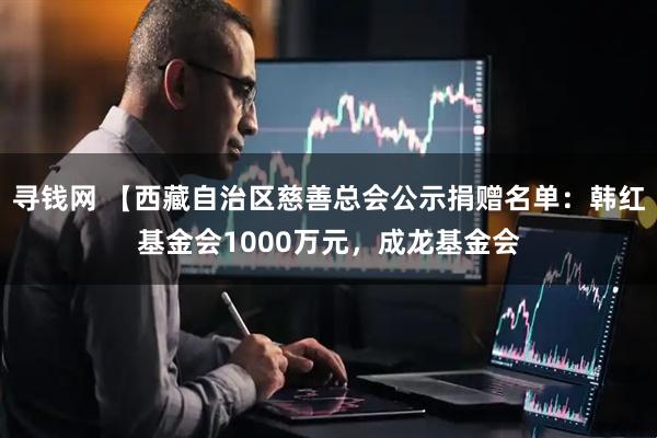 寻钱网 【西藏自治区慈善总会公示捐赠名单:韩红基金会1000万元,成龙基金会
